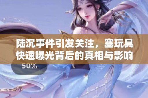 陆沉事件引发关注，塞玩具快速曝光背后的真相与影响