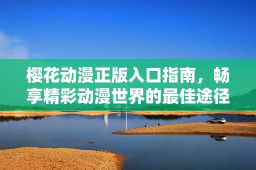 樱花动漫正版入口指南，畅享精彩动漫世界的最佳途径