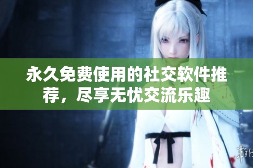 永久免费使用的社交软件推荐，尽享无忧交流乐趣
