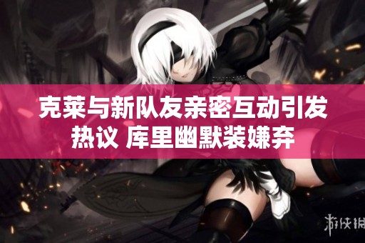 克莱与新队友亲密互动引发热议 库里幽默装嫌弃