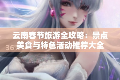 云南春节旅游全攻略：景点美食与特色活动推荐大全