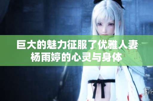 巨大的魅力征服了优雅人妻杨雨婷的心灵与身体