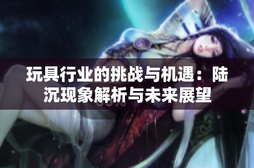 玩具行业的挑战与机遇：陆沉现象解析与未来展望