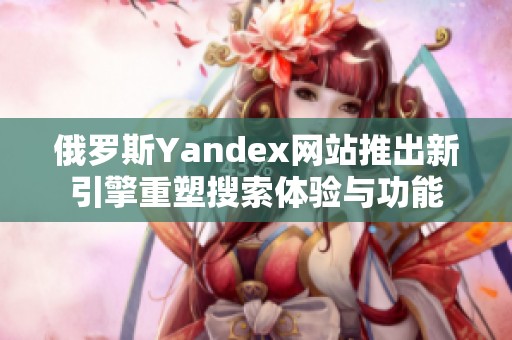 俄罗斯Yandex网站推出新引擎重塑搜索体验与功能