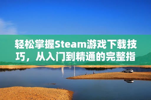 轻松掌握Steam游戏下载技巧，从入门到精通的完整指南