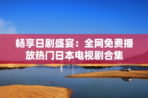 畅享日剧盛宴：全网免费播放热门日本电视剧合集