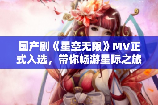 国产剧《星空无限》MV正式入选，带你畅游星际之旅