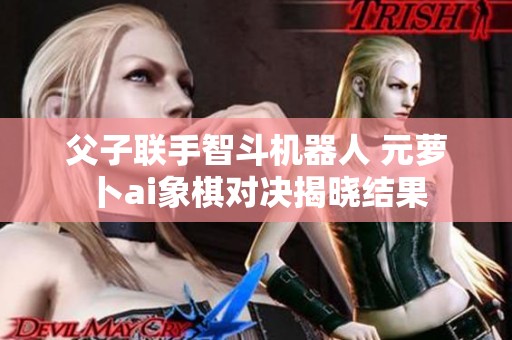 父子联手智斗机器人 元萝卜ai象棋对决揭晓结果