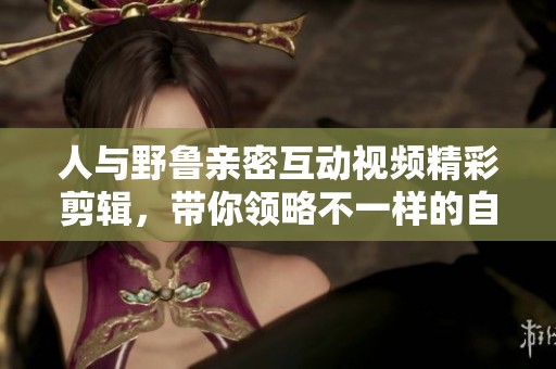 人与野鲁亲密互动视频精彩剪辑，带你领略不一样的自然之美