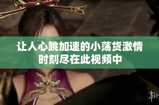 让人心跳加速的小荡货激情时刻尽在此视频中