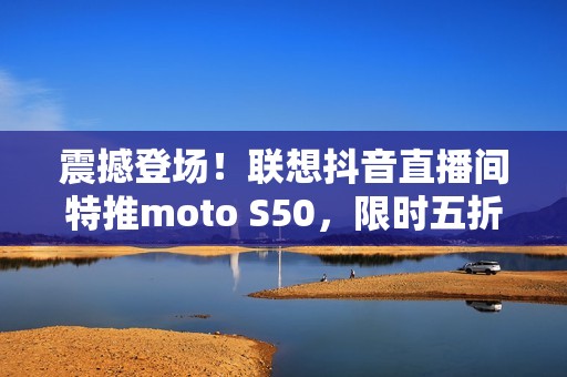 震撼登场！联想抖音直播间特推moto S50，限时五折抢购！