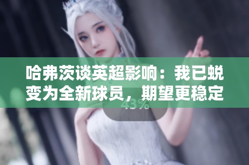 哈弗茨谈英超影响：我已蜕变为全新球员，期望更稳定表现