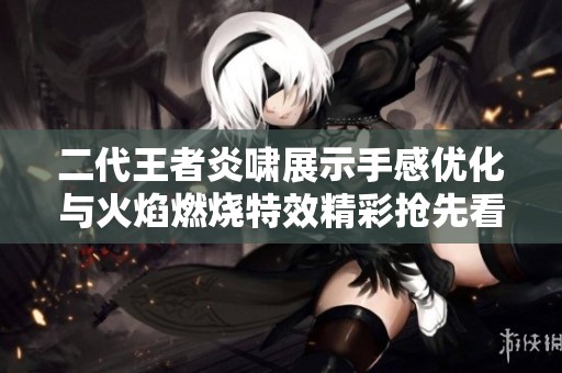 二代王者炎啸展示手感优化与火焰燃烧特效精彩抢先看