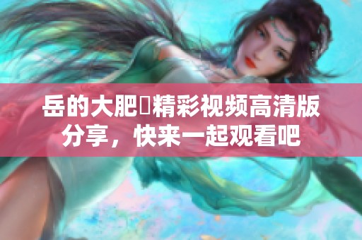 岳的大肥坹精彩视频高清版分享，快来一起观看吧