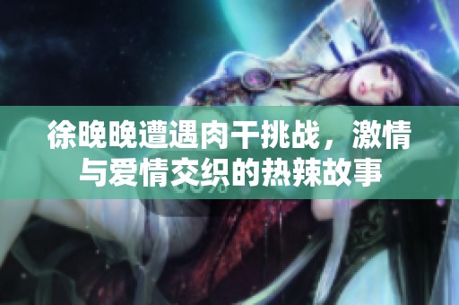 徐晚晚遭遇肉干挑战，激情与爱情交织的热辣故事