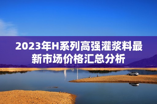 2023年H系列高强灌浆料最新市场价格汇总分析