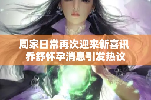 周家日常再次迎来新喜讯 乔舒怀孕消息引发热议