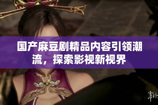国产麻豆剧精品内容引领潮流，探索影视新视界