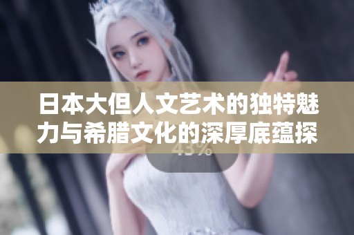 日本大但人文艺术的独特魅力与希腊文化的深厚底蕴探索