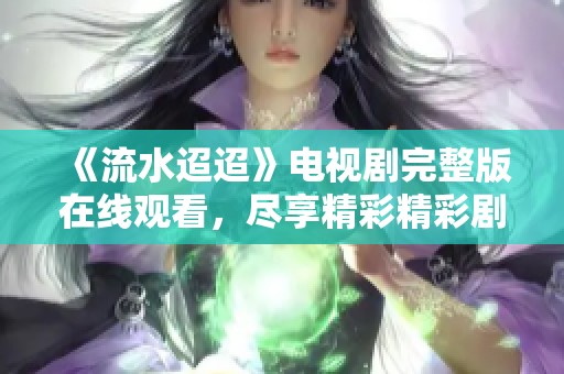 《流水迢迢》电视剧完整版在线观看，尽享精彩精彩剧情与感人故事