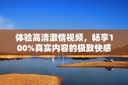 体验高清激情视频，畅享100%真实内容的极致快感