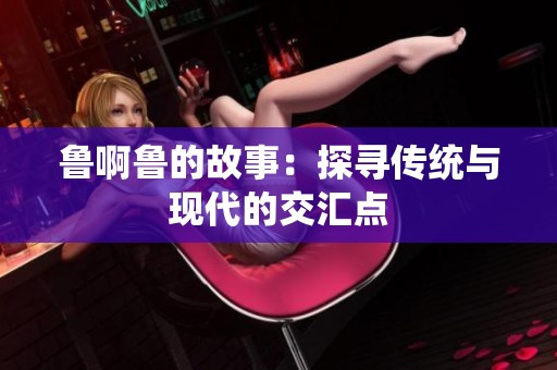 鲁啊鲁的故事：探寻传统与现代的交汇点