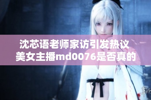 沈芯语老师家访引发热议 美女主播md0076是否真的退网引发网友担忧