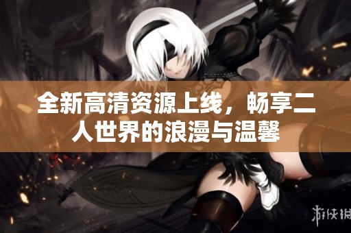 全新高清资源上线，畅享二人世界的浪漫与温馨