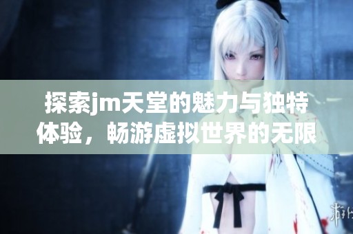 探索jm天堂的魅力与独特体验，畅游虚拟世界的无限可能