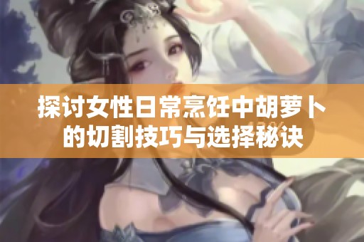 探讨女性日常烹饪中胡萝卜的切割技巧与选择秘诀