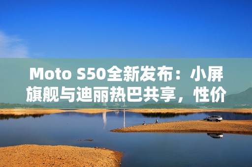 Moto S50全新发布：小屏旗舰与迪丽热巴共享，性价比超乎想象