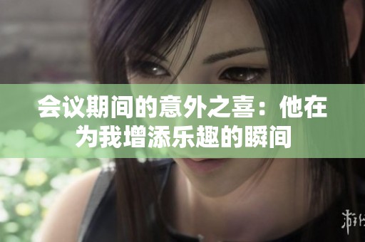 会议期间的意外之喜：他在为我增添乐趣的瞬间