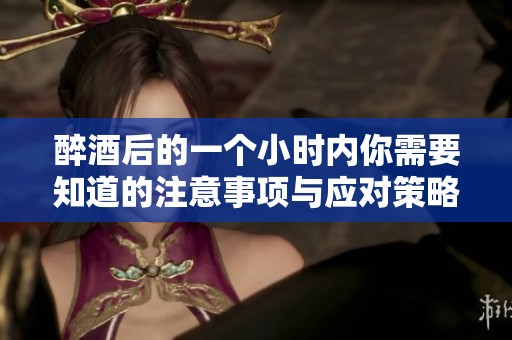 醉酒后的一个小时内你需要知道的注意事项与应对策略