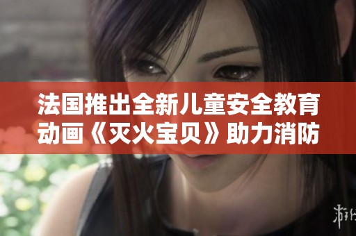 法国推出全新儿童安全教育动画《灭火宝贝》助力消防知识普及