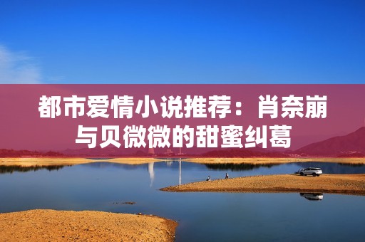 都市爱情小说推荐：肖奈崩与贝微微的甜蜜纠葛