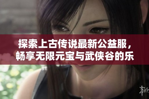 探索上古传说最新公益服，畅享无限元宝与武侠谷的乐趣