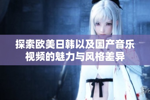 探索欧美日韩以及国产音乐视频的魅力与风格差异