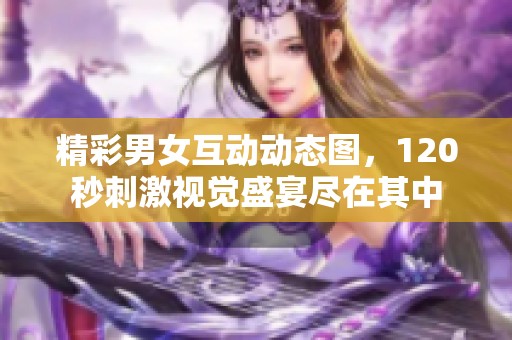 精彩男女互动动态图，120秒刺激视觉盛宴尽在其中