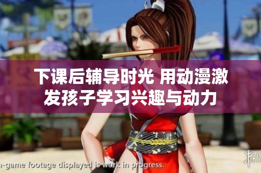 下课后辅导时光 用动漫激发孩子学习兴趣与动力