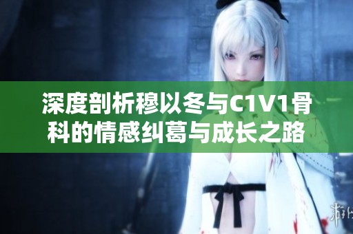 深度剖析穆以冬与C1V1骨科的情感纠葛与成长之路