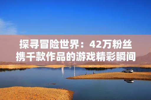 探寻冒险世界：42万粉丝携千款作品的游戏精彩瞬间