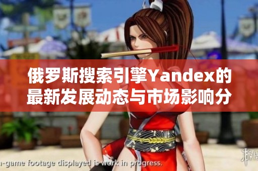 俄罗斯搜索引擎Yandex的最新发展动态与市场影响分析