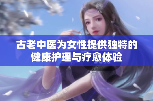 古老中医为女性提供独特的健康护理与疗愈体验