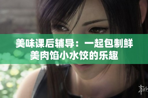 美味课后辅导：一起包制鲜美肉馅小水饺的乐趣