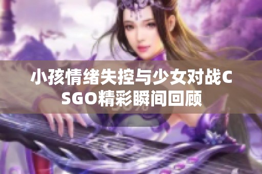 小孩情绪失控与少女对战CSGO精彩瞬间回顾
