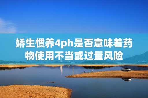 娇生惯养4ph是否意味着药物使用不当或过量风险