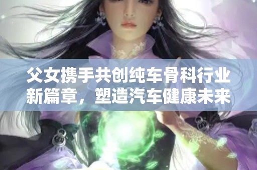 父女携手共创纯车骨科行业新篇章，塑造汽车健康未来