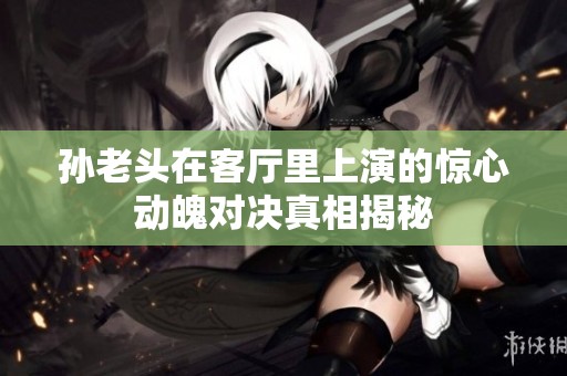 孙老头在客厅里上演的惊心动魄对决真相揭秘