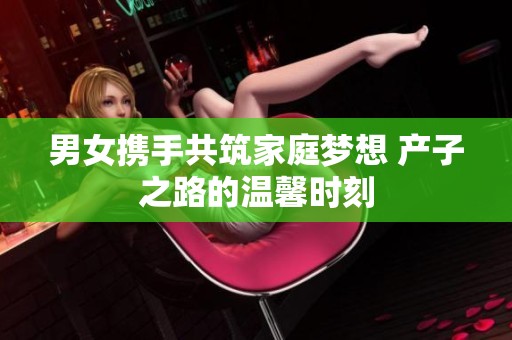 男女携手共筑家庭梦想 产子之路的温馨时刻