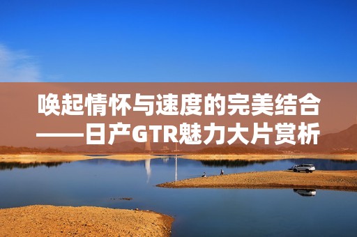 唤起情怀与速度的完美结合——日产GTR魅力大片赏析